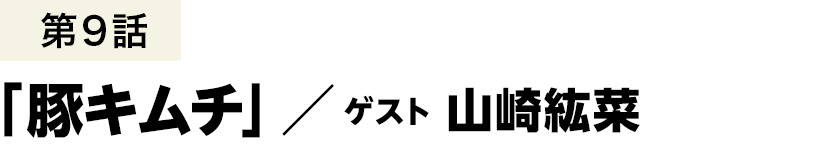 第9話「豚キムチ」 ／ 山崎紘菜