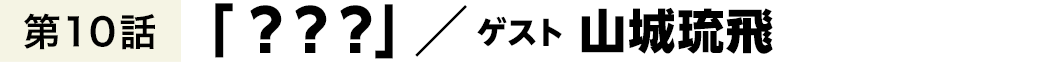 第10話「？？？」 ／ 山城琉飛